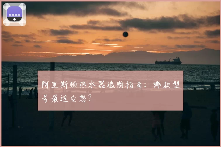 阿里斯顿热水器选购指南：哪款型号最适合您？