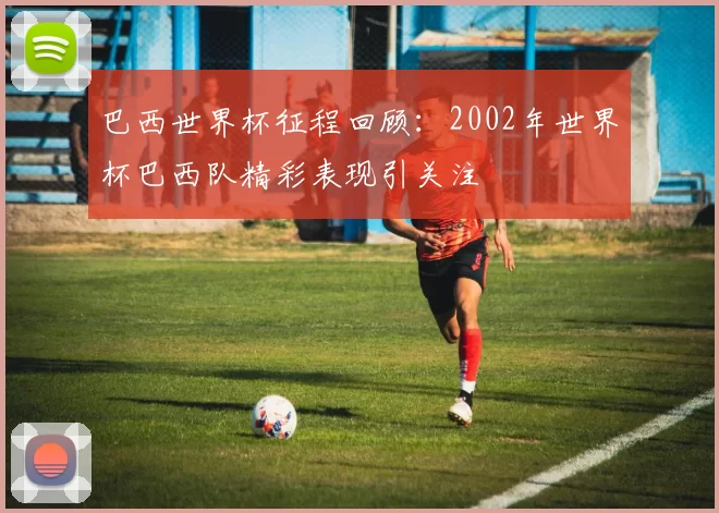 巴西世界杯征程回顾：2002年世界杯巴西队精彩表现引关注