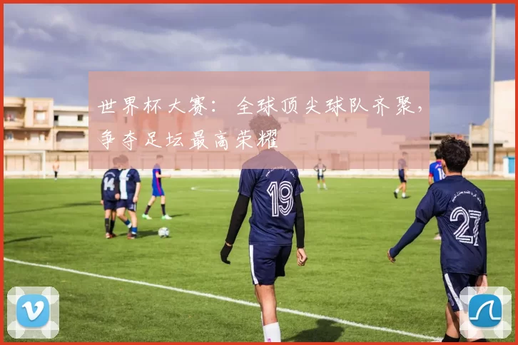 世界杯大赛:全球顶尖球队齐聚,争夺足坛最高荣耀