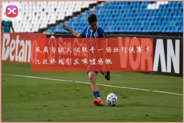 浓眉与欧文仅联手一场独行侠赛季几近终结引发唏嘘感慨