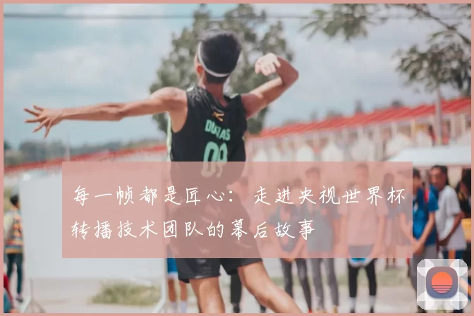 每一帧都是匠心：走进央视世界杯转播技术团队的幕后故事