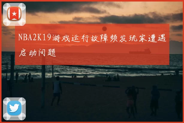 NBA2K19游戏运行故障频发玩家遭遇启动问题