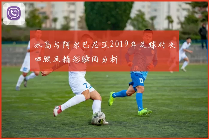 冰岛与阿尔巴尼亚2019年足球对决回顾及精彩瞬间分析