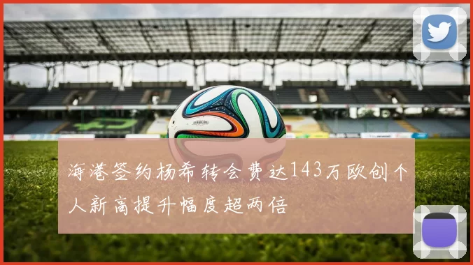海港签约杨希转会费达143万欧创个人新高提升幅度超两倍