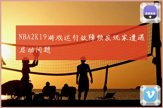 NBA2K19游戏运行故障频发玩家遭遇启动问题
