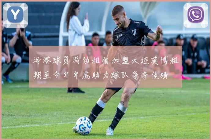 海港球员冯劲租借加盟大连英博租期至今年年底助力球队争夺佳绩