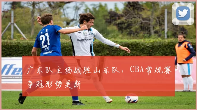 广东队主场战胜山东队，CBA常规赛争冠形势更新