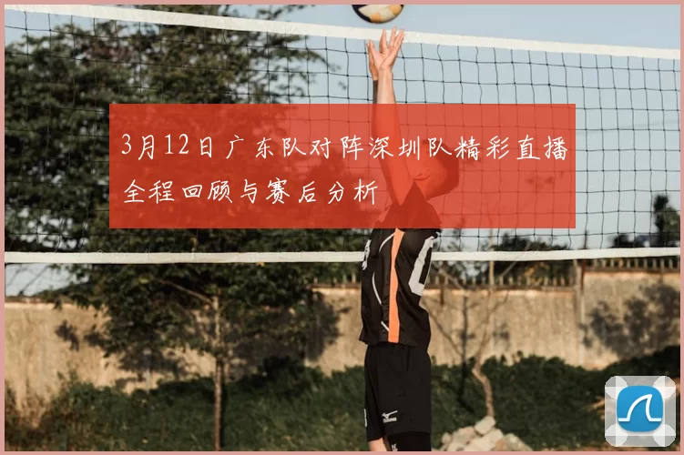 3月12日广东队对阵深圳队精彩直播全程回顾与赛后分析