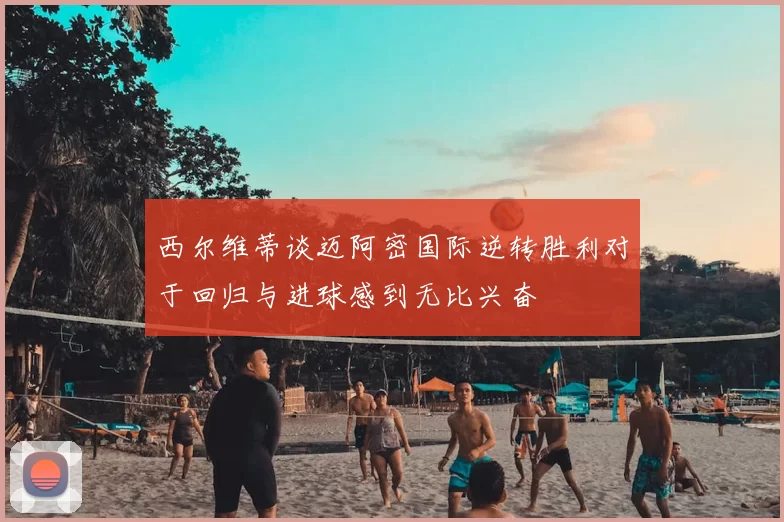 西尔维蒂谈迈阿密国际逆转胜利对于回归与进球感到无比兴奋