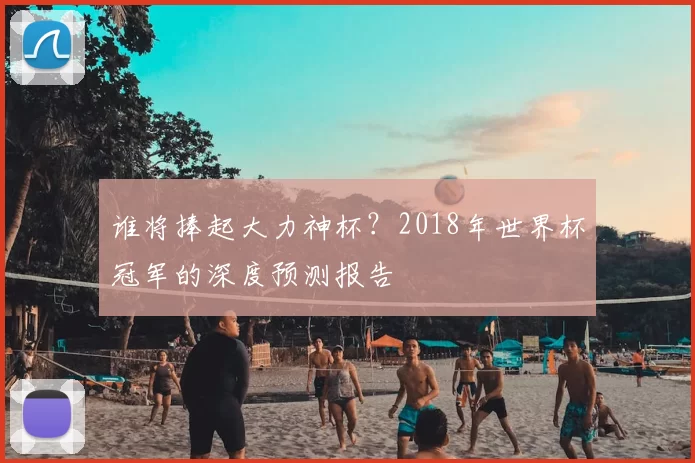谁将捧起大力神杯？2018年世界杯冠军的深度预测报告
