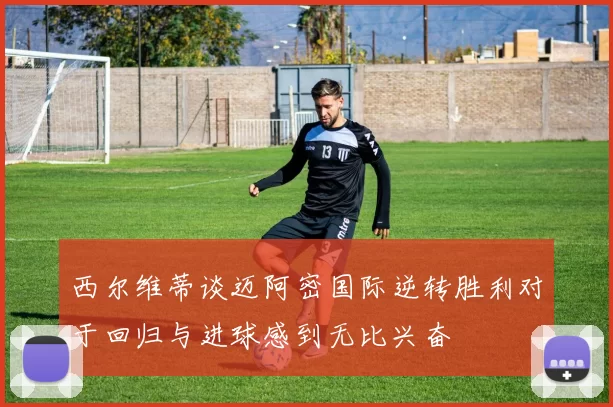 西尔维蒂谈迈阿密国际逆转胜利对于回归与进球感到无比兴奋