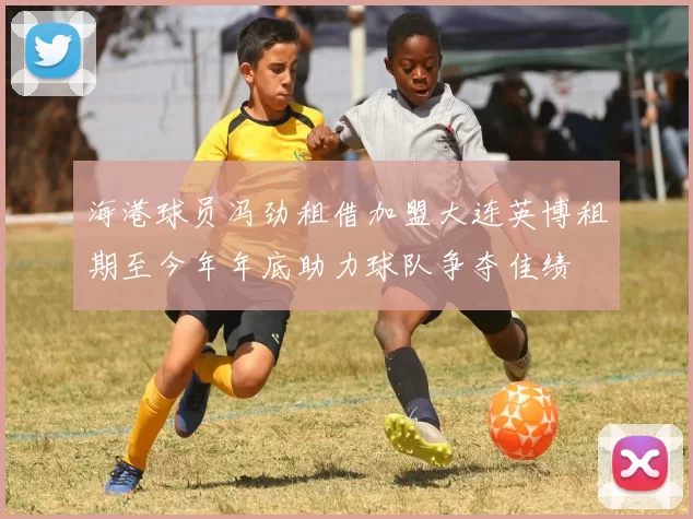 海港球员冯劲租借加盟大连英博租期至今年年底助力球队争夺佳绩