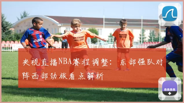 央视直播NBA赛程调整：东部强队对阵西部劲旅看点解析
