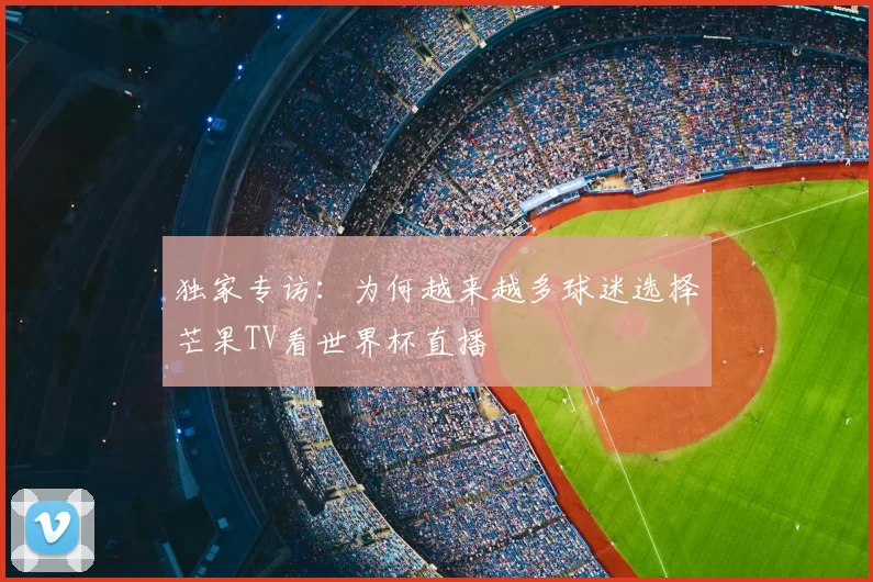 独家专访:为何越来越多球迷选择芒果TV看世界杯直播