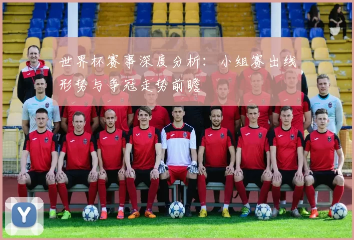 世界杯赛事深度分析:小组赛出线形势与争冠走势前瞻
