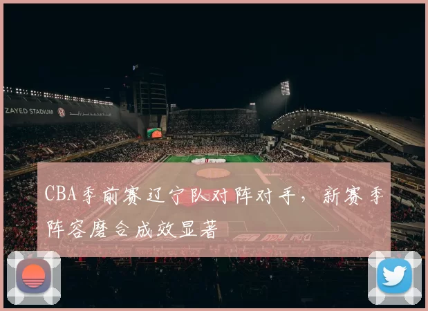 CBA季前赛辽宁队对阵对手，新赛季阵容磨合成效显著