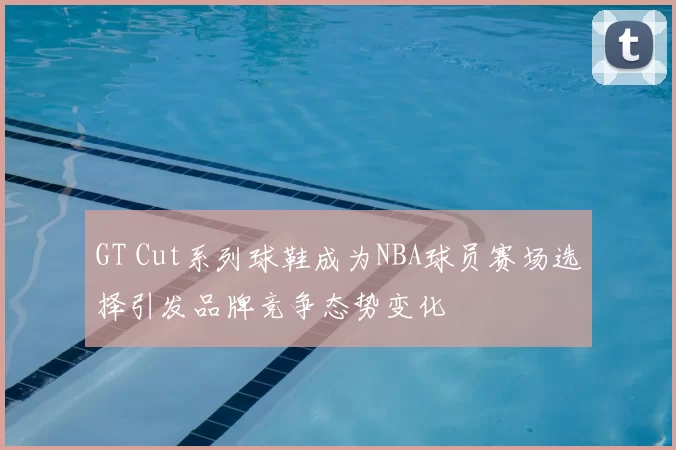 GT Cut系列球鞋成为NBA球员赛场选择引发品牌竞争态势变化