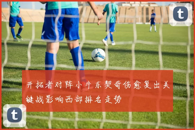开拓者对阵小牛东契奇伤愈复出关键战影响西部排名走势