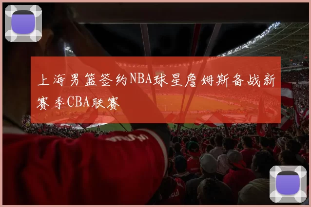 上海男篮签约NBA球星詹姆斯备战新赛季CBA联赛