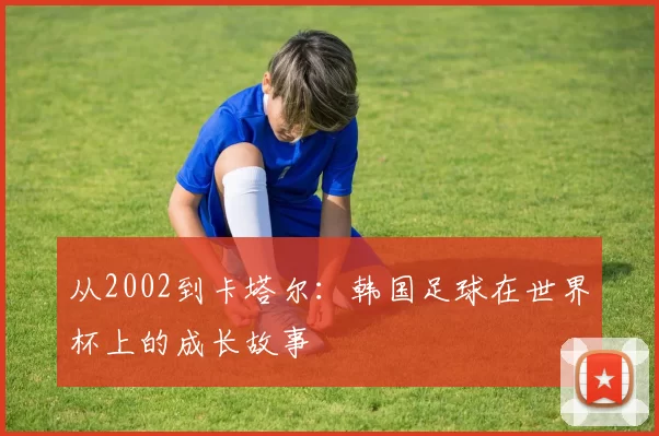 从2002到卡塔尔:韩国足球在世界杯上的成长故事