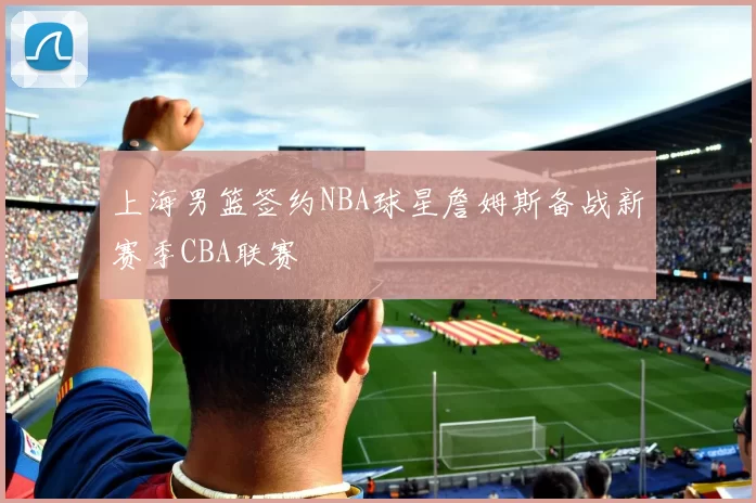 上海男篮签约NBA球星詹姆斯备战新赛季CBA联赛