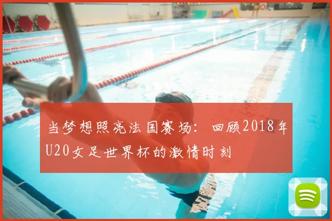 当梦想照亮法国赛场:回顾2018年U20女足世界杯的激情时刻
