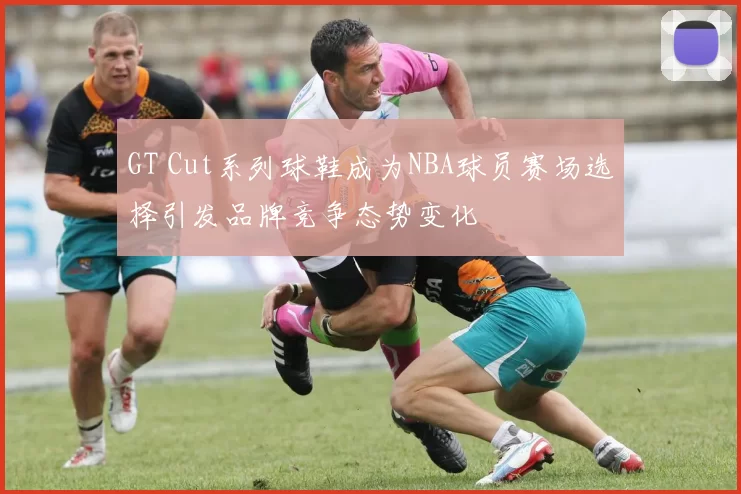GT Cut系列球鞋成为NBA球员赛场选择引发品牌竞争态势变化