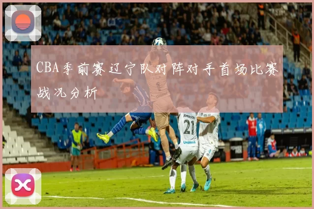 CBA季前赛辽宁队对阵对手首场比赛战况分析