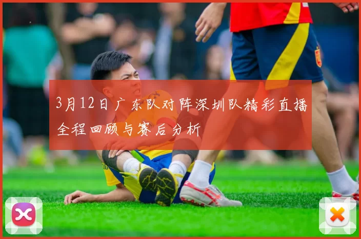 3月12日广东队对阵深圳队精彩直播全程回顾与赛后分析