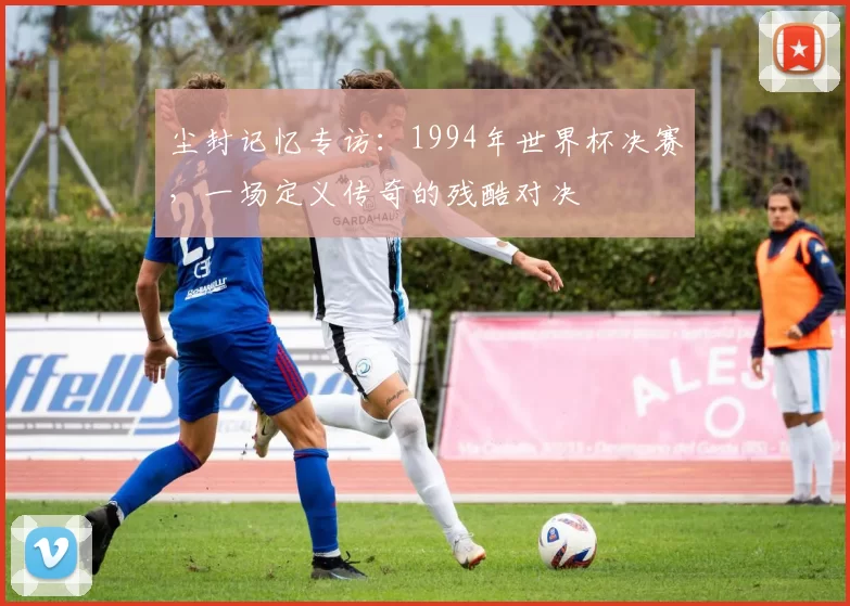 尘封记忆专访：1994年世界杯决赛，一场定义传奇的残酷对决