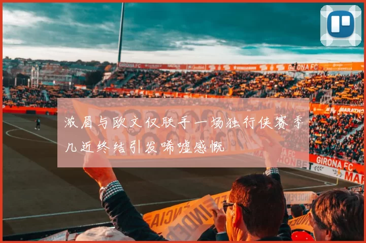 浓眉与欧文仅联手一场独行侠赛季几近终结引发唏嘘感慨