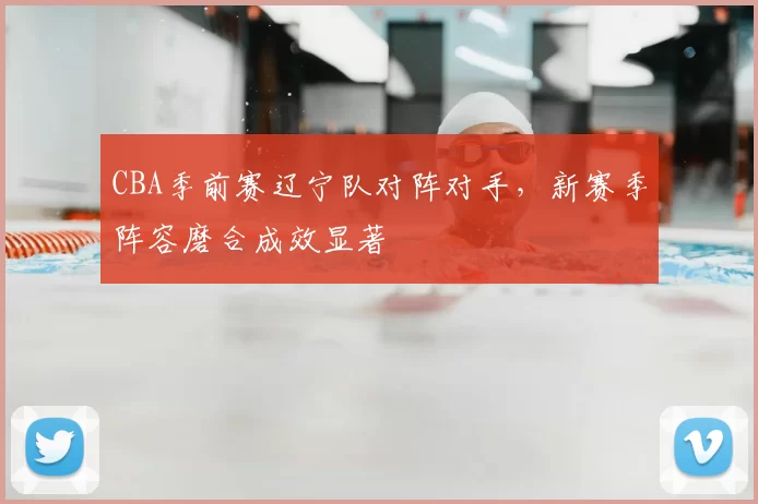 CBA季前赛辽宁队对阵对手，新赛季阵容磨合成效显著