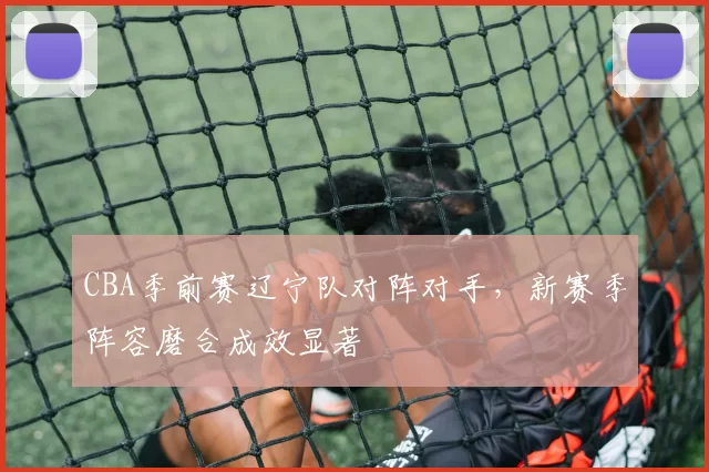 CBA季前赛辽宁队对阵对手，新赛季阵容磨合成效显著