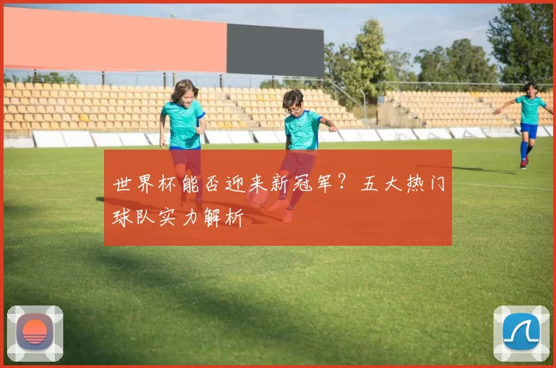 世界杯能否迎来新冠军？五大热门球队实力解析