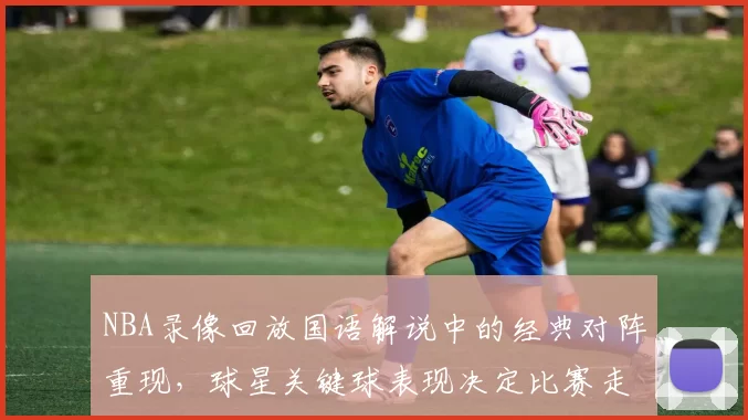 NBA录像回放国语解说中的经典对阵重现，球星关键球表现决定比赛走势