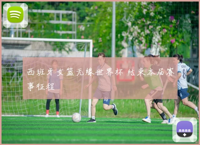 西班牙女篮无缘世界杯 结束本届赛事征程