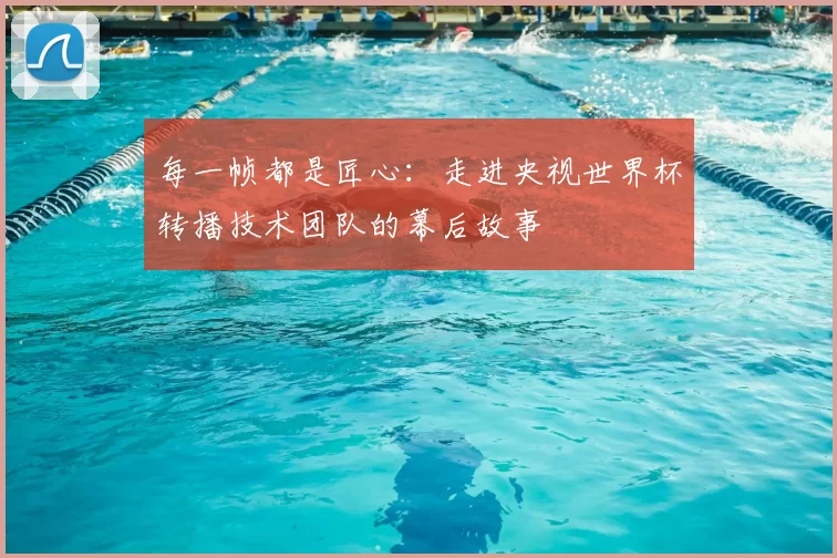 每一帧都是匠心:走进央视世界杯转播技术团队的幕后故事