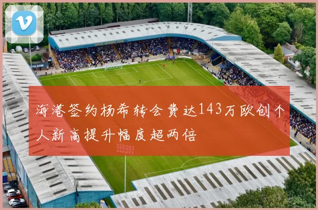 海港签约杨希转会费达143万欧创个人新高提升幅度超两倍