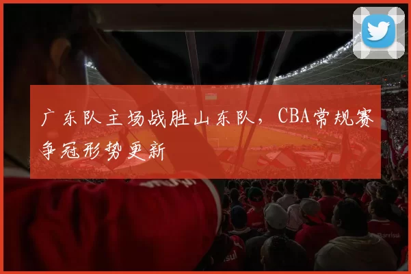 广东队主场战胜山东队，CBA常规赛争冠形势更新