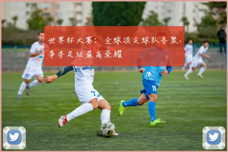 世界杯大赛:全球顶尖球队齐聚,争夺足坛最高荣耀