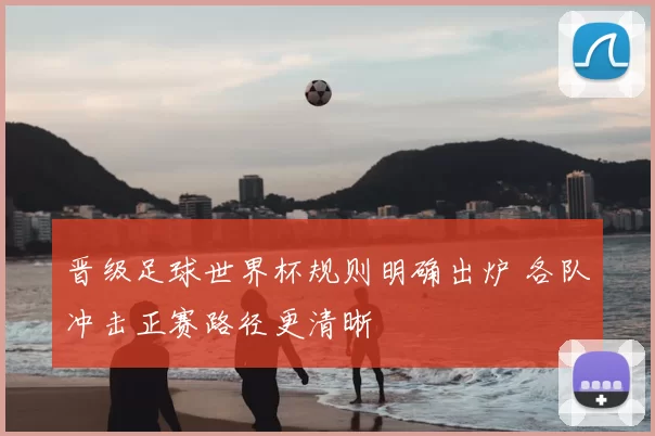晋级足球世界杯规则明确出炉 各队冲击正赛路径更清晰