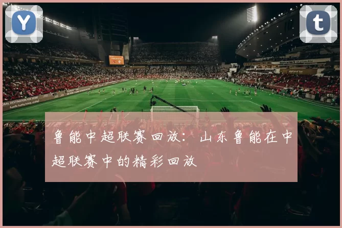 鲁能中超联赛回放:山东鲁能在中超联赛中的精彩回放