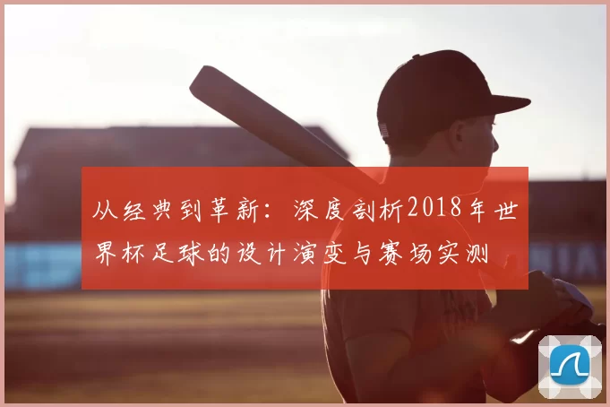 从经典到革新:深度剖析2018年世界杯足球的设计演变与赛场实测