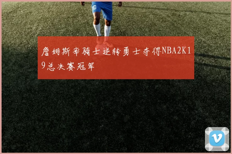 詹姆斯率骑士逆转勇士夺得NBA2K19总决赛冠军
