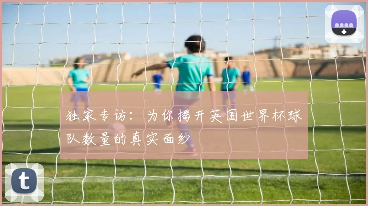 独家专访：为你揭开英国世界杯球队数量的真实面纱