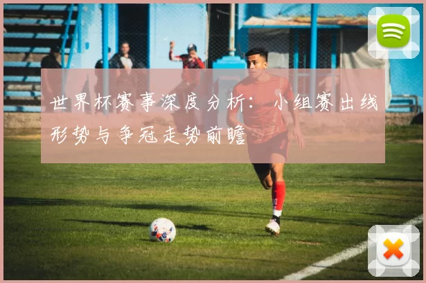 世界杯赛事深度分析:小组赛出线形势与争冠走势前瞻