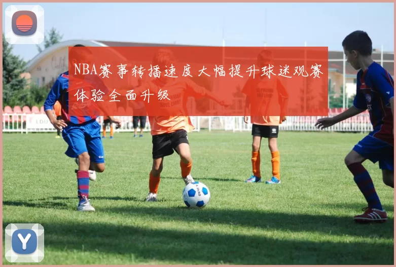 NBA赛事转播速度大幅提升球迷观赛体验全面升级