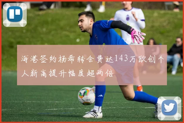海港签约杨希转会费达143万欧创个人新高提升幅度超两倍
