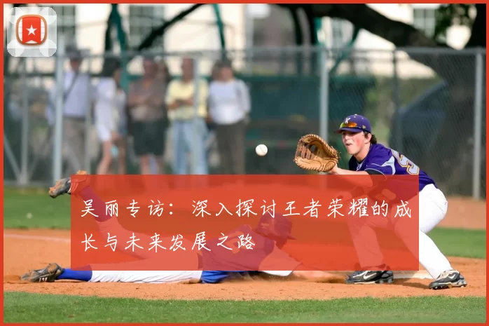 吴丽专访：深入探讨王者荣耀的成长与未来发展之路