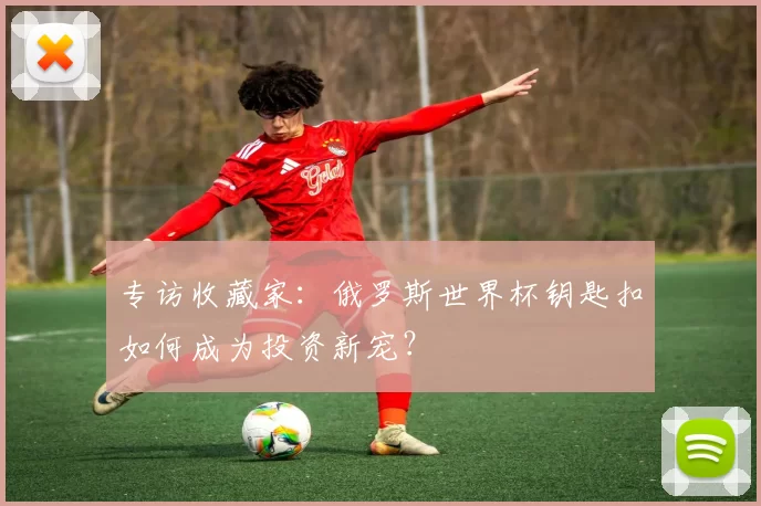 专访收藏家:俄罗斯世界杯钥匙扣如何成为投资新宠?